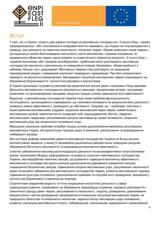 6
Вступ
У світі, як і в Україні, існують два крайніх погляди на мисливське господарство. З одного боку, «крайні
природоохоронці», або «екстремальні енвіроменталісти» вважають, що людині не слід вмішуватися у
природу, все залишити на самоплин включаючи і популяції тварин. Окремі захисники «прав тварин»,
ортодоксальні зелені безпосередньо виступають проти мисливства і зокрема полювання, як
варварського вбивства тварин задля розваги чи атавістичного пережитку минулого. З іншого боку –
«крайній економізм» або «крайній неолібералізм», прибічники якого розглядають мисливське
господарство виключно з економічних чи комерційних позицій. Безумовно, обидві крайності є
хибними, більше того, шкідливими. Мисливські тварини слід розглядати, як природний
самовідновний ресурс і невідємний компонент природного середовища. При його використанні
зважають на екологічні взаємозв’язки. Менеджмент популяцій мисливських тварин спрямовують на
збереження біорізноманіття і екологічної рівноваги в екосистемах.
В Україні організації та розвитку мисливства приділяється значна увага і підтримка з боку держави.
Діяльність мисливського господарства регулюється законами, підзаконними актами, галузевими
рішеннями та організаційними заходами, ведуться пошуки шляхів підвищення його ефективності.
Водночас, у мисливському господарстві України існує низка проблем функціонального,
інституційного, організаційного спрямування, що негативно впливають на результати його діяльності,
знижують рівень ефективності, призводять до збитковості. Зокрема, це – проблеми, пов’язані з
користуванням мисливськими угіддями, охороною мисливських видів тварин, компетенцією
мисливських органів, компетентністю посадових осіб, відшкодуванням збитків, завданих
мисливськими тваринами, регулюванням допуску мисливців до права полювання, охороною
мисливських угідь від незаконного полювання тощо.
Вирішення означених проблем потребує пошуку шляхів удосконалення механізму регулювання
мисливства в Україні, методологічних підходів щодо їх вивчення, узагальнення та впровадження
найкращого досвіду.
Без суттєвих реформ неможливо вивести мисливське господарство України на більш якісний,
високий рівень ведення, у якому б переважали раціональне використання природних ресурсів,
збереження біотичного різноманіття та максимальна економічна ефективність.
З метою забезпечення мисливськогосподарської діяльності як високоефективної галузі економіки
країни, пропонуємо Модель реформування та розвитку сучасного мисливського господарства
України, яка передбачає комплекс заходів, що дозволить підвищити економічну ефективність
мисливського господарства країни шляхом удосконалення державного управління галуззю,
покращенню біотехнічних заходів, підвищенню охорони мисливських угідь, регулювання чисельності
диких потенційно небажаних для мисливського господарства тварин, розвитку мисливського туризму,
підвищення культури полювання, удосконалення прийомів та способів його проведення, виховання у
суспільства бережливого ставлення до природи.
Стратегічним завданням моделі є істотне покращення екологічної діяльності у сфері
природокористування, спрямованої на збереження середовища існування, видового різноманіття і
генетичного фонду диких тварин, регулювання їх чисельності, охорону, розведення, урівноважене
використання з метою відтворення і формування оптимальних популяцій мисливських тварин, як
природного багатства та компонента екосистем, надання послуг мисливцям щодо полювання,
розвитку стрілецько-мисливського спорту, собаківництва, сокільництва, відродження і примноження
 