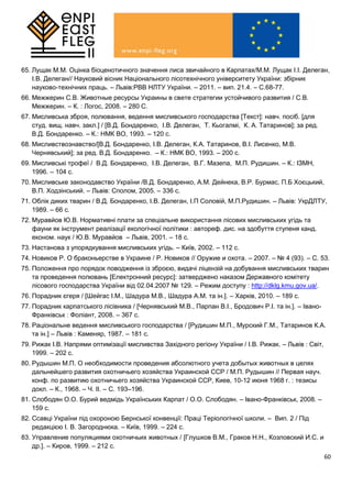 60
65. Лущак М.М. Оцінка біоценотичного значення лиса звичайного в Карпатах/М.М. Лущак І.І. Делеган,
І.В. Делеган// Науковий вісник Національного лісотехнічного університету України: збірник
науково-технічних праць. – Львів:РВВ НЛТУ України. – 2011. – вип. 21.4. – С.68-77.
66. Межжерин С.В. Животные ресурсы Украины в свете стратегии устойчивого развития / С.В.
Межжерин. – К. : Логос, 2008. – 280 С.
67. Мисливська зброя, полювання, ведення мисливського господарства [Текст]: навч. посіб. [для
студ. вищ. навч. закл.] / [В.Д. Бондаренко, І.В. Делеган, Т. Кьогалмі, К. А. Татаринов]; за ред.
В.Д. Бондаренко. – К.: НМК ВО, 1993. – 120 с.
68. Мисливствознавство/[В.Д. Бондаренко, І.В. Делеган, К.А. Татаринов, В.І. Лисенко, М.В.
Чернявський]; за ред. В.Д. Бондаренко. – К.: НМК ВО, 1993. – 200 с.
69. Мисливські трофеї / В.Д. Бондаренко, І.В. Делеган, В.Г. Мазепа, М.П. Рудишин. – К.: ІЗМН,
1996. – 104 с.
70. Мисливське законодавство України /В.Д. Бондаренко, А.М. Дейнека, В.Р. Бурмас, П.Б Хоєцький,
В.П. Ходзінський. – Львів: Сполом, 2005. – 336 с.
71. Облік диких тварин / В.Д. Бондаренко, І.В. Делеган, І.П Соловій, М.П.Рудишин. – Львів: УкрДЛТУ,
1989. – 66 с.
72. Муравйов Ю.В. Нормативні плати за спеціальне використання лісових мисливських угідь та
фауни як інструмент реалізації екологічної політики : автореф. дис. на здобуття ступеня канд.
економ. наук / Ю.В. Муравйов – Львів, 2001. – 18 с.
73. Настанова з упорядкування мисливських угідь. – Київ, 2002. – 112 с.
74. Новиков Р. О браконьерстве в Украине / Р. Новиков // Оружие и охота. – 2007. – № 4 (93). – С. 53.
75. Положення про порядок поводження із зброєю, видачі ліцензій на добування мисливських тварин
та проведення полювань [Електронний ресурс]: затверджено наказом Державного комітету
лісового господарства України від 02.04.2007 № 129. – Режим доступу : http://dklg.kmu.gov.ua/.
76. Порадник єгеря / [Шейгас І.М., Шадура М.В., Шадура А.М. та ін.]. – Харків, 2010. – 189 с.
77. Порадник карпатського лісівника / [Чернявський М.В., Парпан В.І., Бродович Р.І. та ін.]. – Івано-
Франківськ : Фоліант, 2008. – 367 с.
78. Раціональне ведення мисливського господарства / [Рудишин М.П., Мурский Г.М., Татаринов К.А.
та ін.] – Львів : Каменяр, 1987. – 181 с.
79. Рижак І.В. Напрями оптимізації мисливства Західного регіону України / І.В. Рижак. – Львів : Світ,
1999. – 202 с.
80. Рудышин М.П. О необходимости проведения абсолютного учета добытых животных в целях
дальнейшего развития охотничьего хозяйства Украинской ССР / М.П. Рудышин // Первая науч.
конф. по развитию охотничьего хозяйства Украинской ССР, Киев, 10-12 июня 1968 г. : тезисы
докл. – К., 1968. – Ч. ІІ. – С. 193–196.
81. Слободян О.О. Бурий ведмідь Українських Карпат / О.О. Слободян. – Івано-Франківськ, 2008. –
159 с.
82. Ссавці України під охороною Бернської конвенції: Праці Теріологічної школи. – Вип. 2 / Під
редакцією І. В. Загороднюка. – Київ, 1999. – 224 с.
83. Управление популяциями охотничьих животных / [Глушков В.М., Граков Н.Н., Козловский И.С. и
др.]. – Киров, 1999. – 212 с.
 