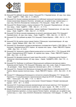 61
84. Хоєцький П.Б. Добовий хід диких тварин / Хоєцький П.Б. // Науковий вісник : зб. наук.-техн. праць.
– Львів : УкрДЛТУ. – 1996. – Вип. 5. – С. 205-210.
85. Хоєцький П.Б. Основні напрямки відтворення та стабілізації чисельності мисливських звірів в
лісових екосистемах Західного Лісостепу : автореф. дис. на здобуття наук. ступеня канд. с.-г.
наук: спец. 06.03.03 «Лісознавство і лісівництво» / П.Б. Хоєцький. – Львів, 1997. – 20 с.
86. Хоєцький П.Б. Міграції козуль у період полювання / П.Б. Хоєцький // Науковий вісник : зб. наук.-
техн. праць. – Львів : УкрДЛТУ. – 1998. – Вип. 8.1. – С. 11-13.
87. Хоєцький П.Б. Бродячі і здичавілі собаки – явище і проблема // Науковий вісник : зб. наук.-техн.
праць. – Львів : УкрДЛТУ. – 1999. – Вип. 9.7. – С. 179-181.
88. Хоєцький П.Б. Вплив чинників середовища на щільність мисливських звірів / П.Б. Хоєцький //
Науковий вісник : зб. наук.-техн. праць. – Львів : УкрДЛТУ. – 1999. – Вип. 9.2. – С. 169-175.
89. Хоєцький П.Б. Про добовий хід звірів / П.Б. Хоєцький // Зелені Карпати. – 2000. – № 1-2. – С. 74-
76.
90. Хоєцький П.Б. До аналізу списку ссавців України // Лісівництво і агролісомеліорація : зб. наук.
праць. – Харків : Майдан, 2002. – Вип. 103. – С. 97-99.
91. Хоєцький П.Б. Організація та розвиток мисливського господарства в Україні у 1955-1960 рр. / П.Б.
Хоєцький // Науковий вісник НЛТУ України : зб. науково-техн. праць. – Львів : РВВ НЛТУ України.
– 2008. – Вип. 19.2. – С. 14-21.
92. Хоєцький П.Б. Чисельність вовка в Карпатському регіоні на початку ХХІ ст. / П.Б. Хоєцький, М.М.
Лущак // Науковий вісник НЛТУ України : зб. науково-техн. праць. – Львів : РВВ НЛТУ України. –
2008. – Вип. 18.8. – С. 97-100.
93. Хоєцький П.Б. Динаміка чисельності дикої свині (Sus scrofa L.) у Західному регіоні України //
Лісівництво і агролісомеліорація : зб. наук. праць. – Харків : УкрНДІЛГА, 2009. – Вип. 115. – С.
291-296.
94. Хоєцький П.Б. Проблеми та особливості браконьєрського добування мисливських звірів у
Західному регіоні України / П.Б. Хоєцький // Міжнарод. наук.-техн. конф., Львів, 2-3 грудня 2010 р.
: зб. доповідей. – Львів : Вид-во товариства «Зелений хрест», 2010. – С. 270-273.
95. Хоєцький П.Б., Похалюк О.М. Мисливське господарство країн Європи // Науковий вісник НЛТУ
України: збірник науково-технічних праць. – Львів: РВВ НЛТУ України. – 2014. - Вип. 24.8. – С. 42-
52.
96. Чегорка П.Т. Гибридизация благородного и пятнистого оленей в Молдавии / П.Т. Чегорка, В.Е.
Присяжнюк // V сьезд Всесоюзного териологического общества АН ССР, 29 января – 2 февраля
1990 г. : тезисы докл. – М., 1990. – Т. III. – С. 169-171.
97. Чемерис Олексій. Спочаку подбай, а потім полюй / Олексій Чемерис // Лісовий і мисливський
журнал. – 2010. – № 1. – С. 30-32.
98. Чесноков Н.И. О некоторых вопросах акклиматизации охотничьих животных / Н.И. Чесноков //
Современные проблемы охотничьего хозяйства : сб. научн. трудов. – М., 1989. – С. 27-37.
99. Шадура А.М. Лісівничі основи ведення мисливського господарства на кабана (Sus scrofa L.) та
козулю (Capreolus capreolus L.) в лісах східного Полісся України : автореф. дис. на здобуття наук.
ступеня канд. с.-г. наук : спец. 0.6.03.03 «Лісознвство і лісівництво» / А.М. Шадура. – К., 2005. – 20
с.
 
