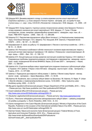62
100.Шадура М.В. Динаміка видового складу та зпасів кормових рослин козулі європейської
(Capreolus capreolus L.) у лісах західного Полісся України : автореф. дис. на здобуття наук.
ступеня канд. с.-г. наук : спец. 0.6.03.03 «Лісознвство і лісівництво» / М.В. Шадура. – К., 2006. – 20
с.
101.Шадура М.В. Склад підросту і підліску в різних лісорослинних умовах лісів Західного Полісся з
огляду кормового значення для козулі європейської / М.В. Шадура, І.Т. Гулик // Лісове
господарство, лісова, паперова і деревообробна промисловість : міжвідомч. наук.-техн. зб. –
Львів : РВВ НЛТУ України. – 2006. – Вип. 30. – С. 289-299.
102.Шарапа О.С. Перспективи відновлення зубра (Bison bonasus L.) в Національному природному
парку «Сколівські Бескиди» / О.С. Шарапа, П.Б. Хоєцький, В.М. Смаголь // Науковий вісник
НУБПУ. – 2010. – № 147. – С. 353-361.
103.Шарафанович О. Шанс на добычу / О. Шарафанович // Лесное и охотничье хозяйство. – 2010. –
№ 10. – С. 38-40.
104.Шейгас І.М. Регіональні особливості обліків чисельності основних видів мисливських тварин у
загальній системі інвентаризації теріофауни / І.М. Шейгас // Лісівництво і агролісомеліорація: зб.
наук. праць. – 2002. – Вип. 102. – С. 106-112.
105.Шейгас И.Н. Концептуальные основы развития охотничьего хозяйства Украины / И.Н. Шейгас //
Современные проблемы природопользования, охотоведения и звероводства : междунар. научн.-
практ. конф. посвященной 85-летию ВНИИОЗ, Киров, 22-25 мая 2007 г. : материалы. – Киров,
2007. – С. 506-507.
106.Шейгас И.Н. Стратегия выбора новых территорий для создания локальных субпопуляций зубра
в Украине / И.Н. Шейгас // Наука о лесе ХХІ века : междунар. научно-практ. конф. : материалы. –
Гомель, 2010. – С. 577-580.
107.Шейгас І. Підвищення достовірності обліку вовків / І. Шейгас // Великі ссавці Карпат : міжнар.
еколог. конф. : матеріали. – Івано-Франківськ, 2000. – С. 54-55.
108.Adamec M. Rozširenie, stav a ochrana veľkych šeliem na Slovensku / M. Adamec, R. Rajtar, P. Urban
// Zbornik referatov z medzinarodnej konferencie Levice, 12.03.2005. – Nitra: Vyskumny ustav
živočišnej vyroby, 2005. – S. 63-72.
109.Big game regulations [Електронний ресурс] / Oregon Department of Fish and Wildlife, 2010. – 104 р.
- Режим доступу: http://www.youblisher.com/ files/ publications/9/51992/pdf.
110.Czech statistical office 2010 [Електронний ресурс]. – Режим доступу:
http://www.czso.cz/csu/2010edicniplan.nsf/engp/2202-10.
111.Deutscher Jagdverband [Електронний ресурс]. – Режим доступу: http://www.jagdverband.de/.
112.Ďurik J. Planovane veľkoplošne poľovnicke obhospodarovanie veľkych šeliem – zakladny predpoklad
ich prežitia a prosperity / J. Ďurik //Hubertlov, 2000. IV(3) – S. 4-6.
113.Game management in the Czech Republic [Електронний ресурс] / Ministry of Agriculture of the Czech
Republic, Published on the occasion of the International exhibition Natura Viva 2005. - Режим доступу:
http://www.czso.cz/ csu/2010edicniplan.nsf/engp/2202-10.
114.German forests. Nature and economic factor [Електронний ресурс] / Federal Ministry of Food,
Agriculture and Consumer Protection, 2010, 32 р. - Режим доступу:
http://www.bmelv.de/SharedDocs/Downloads/EN/Publications/
GermanForests.pdf?__blob=publicationFile.
 