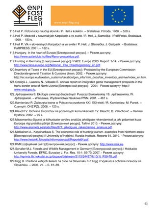 63
115.Hell P. Poľovnícky náučný slovník / P. Hell a kolektív. – Bratislava: Príroda, 1988. – 520 s.
116.Hell P. Medveď v slovenských Karpatoch a vo svete / P. Hell, J. Slamečka //PaRPress, Bratislava.
1999. – 150 s.
117.Hell P. Vlk v slovenskych Karpatoch a vo svete / P. Hell, J. Slamečka, J. Gašparik – Bratislava:
PaRPRESS, 2001. – 182 s.
118.Hungary. In the heart of Europe [Електронний ресурс]. – Режим доступу:
http://www.safariclub.hu/files/Reno-prospektus.pdf.
119.Hunting in Germany [Електронний ресурс] / FACE Europe 2003. Report: 1-14. - Режим доступу:
http://www.face-europe.org/National_ Info_Sheets/germany_en.pdf.
120.Inventory of Taxes in the EU [Електронний ресурс] / Produced by the European Commission
Directorate-general Taxation & Customs Union, 2002. - Режим доступу:
http://ec.europa.eu/taxation_customs/taxation/gen_info/ info_docs/tax_inventory_archive/index_en.htm.
121.Ozoliņš J., Laanetu N., Vilbaste E. Annual report on integrated game management prospects in the
trans-border area of North Livonia [Електронний ресурс]. - 2004 - Режим доступу: http://
www.vmd.gov.lv.
122.Jędrzejewska B. Ekologia zwierząt drapieżnych Puszczy Białowieskiej / B. Jędrzejewska, W.
Jędrzejewski. – Warszawa, Wydawnictwo Naukowe PWN. 2001. – 461 s.
123.Kamieniarz R. Zwierzęta łowne w Polsce na przełomie XX i XXІ wieki / R. Kamieniarz, M. Panek. –
Czempiń: OHZ PZL, 2008. – 125 s.
124.Klescht V. Ochrana živočichov na pozemnych komunikaciach / V. Klescht, D. Valachovič. – Banska
Bystrica, 2002. – 95 s.
125.Maaomaniku õiguste ja kõhustuste vordlev analüüs jahiõiguse rekendamisel ja jahi pidamisel kuue
Euroopa riigi praktika põhjal [Електронний ресурс], Tallinn 2010. - Режим доступу:
http://www.eramets.ee/static/files/877. jahioiguse_rakendamise_analuus.pdf.
126.Matilainen A., Keskinarkaus S. The economic role of hunting tourism–examples from Northern areas
[Електронний ресурс] // University of Helsinki, Ruralia Institute, Reports 64, 2010. - Режим доступу:
http://www.helsinki.fi/ruralia/information/pdf/Reports64.pdf.
127.RMK (офіційний сайт) [Електронний ресурс]. - Режим доступу: http://www.rmk.ee.
128.Schaller M.J. Forests and Wildlife Management in Germany [Електронний ресурс] // Hokkaido
University Forests, EFRC, Eurasian J. For. Res. 10-1: 59-70, 2007. - Режим доступу:
http://eprints.lib.hokudai.ac.jp/dspace/bitstream/2115/24487/1/10(1)_P59-70.pdf.
129.Rigg R. Predacia veľkych šeliem na ovce na Slovensku / R. Rigg // Vyskum a ochrana cicavcov na
Slovensku. – 2006. VII. – S. 81–89.
 