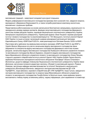 7
мисливських традицій – невід’ємної складової культурної спадщини.
Модель реформування мисливського господарства враховує його сучасний стан, завдання охорони,
відтворення і збереження біорізноманіття, а також потреби розв’язання комплексу екологічних,
економічних і соціальних проблем.
Представлена робота виконана на основі узагальнення багаторічних напрацювань національного та
закордонного досвіду окремих експертів, фахівців галузі мисливського господарства Державного
агентства лісових ресурсів України, науковців Національного лісотехнічного університету України,
Запорізького національного університету, Український ордена «Знак Пошани» науково-дослідний
інститут лісового господарства та агролiсомелiорацiї ім. Г.М. Висоцького, Інституту екології Карпат
НАН України та інших установ і організацій в рамках міжнародної регіональної програми
Європейського Союзу «ENPI East FLEG II», який реалізовується Світовим банком, IUCN та WWF.
Підготовка звіту здійснена під керівництвом експерта програми «ENPI East FLEG II» від WWF в
Україні Миколи Мироненка за участю начальника відділу мисливського господарства Івана
Шеремета та спеціалістів відділу мисливського господарства Державного агентства лісових
ресурсів, начальника відділу мисливського господарства Львівського обласного управління лісового
та мисливського господарства Василя Бурмаса, спеціаліста відділу мисливського господарства
Івано-Франківського обласного управління лісового та мисливського господарства Олега Проціва,
старшого наукового співробітника Інституту екології Карпат НАН України Андрія-Тараса Башти,
керівника Регіонального молодіжного екологічного об'єднання "Екосфера" Оксани Станкевич-
Волосянчук, доцента кафедри лісівництва Національного лісотехнічного університету України Івана
Делегана, заступника головного редактора часопису «Лісовий та мисливський журнал» Романа
Новікова, заступника кафедри мисливствознавства та іхтіології Запорізького національного
університету Володимира Вовченка, завідуючого сектором мисливствознавства ДП «СФ
УкрНДІЛГА», Ігора Шейгаса, наукового співробітника ДП «ПФ УкрНДІЛГА» Ігора Гулика, завідуючого
сектором мисливського господарства та охорони праці Миколаївського обласного управління
лісового та мисливського господарства Генадія Бойка та багатьох інших, яким керівники проекту
висловлюють глибоку подяку за виконану роботу, надану інформацію, цінні зауваження та коментарі.
 