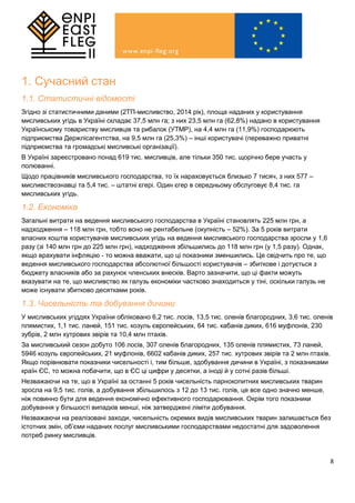 8
1. Сучасний стан
1.1. Статистичні відомості
Згідно зі статистичними даними (2ТП-мисливство, 2014 рік), площа наданих у користування
мисливських угідь в Україні складає 37,5 млн га; з них 23,5 млн га (62,8%) надано в користування
Українському товариству мисливців та рибалок (УТМР), на 4,4 млн га (11,9%) господарюють
підприємства Держлісагентства, на 9,5 млн га (25,3%) – інші користувачі (переважно приватні
підприємства та громадські мисливські організації).
В Україні зареєстровано понад 619 тис. мисливців, але тільки 350 тис. щорічно бере участь у
полюванні.
Щодо працівників мисливського господарства, то їх нараховується близько 7 тисяч, з них 577 –
мисливствознавці та 5,4 тис. – штатні єгері. Один єгер в середньому обслуговує 8,4 тис. га
мисливських угідь.
1.2. Економіка
Загальні витрати на ведення мисливського господарства в Україні становлять 225 млн грн, а
надходження – 118 млн грн, тобто воно не рентабельне (окупність – 52%). За 5 років витрати
власних коштів користувачів мисливських угідь на ведення мисливського господарства зросли у 1,6
разу (зі 140 млн грн до 225 млн грн), надходження збільшились до 118 млн грн (у 1,5 разу). Однак,
якщо врахувати інфляцію - то можна вважати, що ці показники зменшились. Це свідчить про те, що
ведення мисливського господарства абсолютної більшості користувачів – збиткове і дотується з
бюджету власників або за рахунок членських внесків. Варто зазначити, що ці факти можуть
вказувати на те, що мисливство як галузь економіки частково знаходиться у тіні, оскільки галузь не
може існувати збитково десятками років.
1.3. Чисельність та добування дичини
У мисливських угіддях України обліковано 6,2 тис. лосів, 13,5 тис. оленів благородних, 3,6 тис. оленів
плямистих, 1,1 тис. ланей, 151 тис. козуль європейських, 64 тис. кабанів диких, 616 муфлонів, 230
зубрів, 2 млн хутрових звірів та 10,4 млн птахів.
За мисливський сезон добуто 106 лосів, 307 оленів благородних, 135 оленів плямистих, 73 ланей,
5946 козуль європейських, 21 муфлонів, 6602 кабанів диких, 257 тис. хутрових звірів та 2 млн птахів.
Якщо порівнювати показники чисельності і, тим більше, здобування дичини в Україні, з показниками
країн ЄС, то можна побачити, що в ЄС ці цифри у десятки, а іноді й у сотні разів більші.
Незважаючи на те, що в Україні за останні 5 років чисельність парнокопитних мисливських тварин
зросла на 9,5 тис. голів, а добування збільшилось з 12 до 13 тис. голів, це все одно значно менше,
ніж повинно бути для ведення економічно ефективного господарювання. Окрім того показники
добування у більшості випадків менші, ніж затверджені ліміти добування.
Незважаючи на реалізовані заходи, чисельність окремих видів мисливських тварин залишається без
істотних змін, об’єми наданих послуг мисливськими господарствами недостатні для задоволення
потреб ринку мисливців.
 
