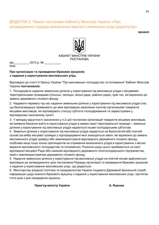87
ДОДАТОК 2: Проект постанови Кабінету Міністрів України «Про
затвердження порядку визначення вартості земельних угідь (сервітутів)»
проект
КАБІНЕТ МІНІСТРІВ УКРАЇНИ
ПОСТАНОВА
від _________ 2015 р. № __________
Київ
Про організацію та проведення біржових аукціонів
з надання у користування мисливських угідь
Відповідно до статті 5 Закону України “Про мисливське господарство та полювання” Кабінет Міністрів
України постановляє:
1. Погоджувати надання земельних ділянок у користування під мисливські угіддя з місцевими
територіальними громадами (сільські, селищні, міські ради, районні ради), крім тих, які віднесено до
земель державного лісового фонду.
2. Надавати перевагу під час надання земельних ділянок у користування під мисливські угіддя (тих,
що безпосередньо примикають до меж відповідних населених пунктів) організаціям товариств
місцевих мисливців, які відповідають статусу суб'єкта господарювання та зареєстровані у
відповідному населеному пункті.
3. У випадку відсутності зазначених у п.2 цієї постанови організацій товариств місцевих мисливців,
які виявили бажання взяти в користування угіддя в межах своєї територіальної громади – земельні
ділянки у користування під мисливські угіддя надаються іншим господарським суб’єктам.
4. Земельні ділянки у користування під мисливські угіддя надаються на безоплатній або платній
основі (на вибір місцевої громади у підпорядкуванні якої знаходяться землі, які віднесено до земель
мисливського угіддя (ревіру) або землекористувача відповідного державного лісового фонду,
особливо якщо існує кілька претендентів на отримання визначеного угіддя в користування з метою
ведення мисливського господарства та полювання). Рішення щодо цього приймаються на сесії
відповідної місцевої Ради або наказом відповідного державного лісогосподарського підприємства,
який є землекористувачем державного лісового фонду.
5. Надання земельних ділянок у користування під мисливські угіддя на платній основі здійснюється
відповідно до затвердженого цією постановою Порядку організації та проведення біржових аукціонів
з надання у користування мисливських угідь, що додається.
6. Міністерству аграрної політики та продовольства України подавати Державній фіскальній службі
інформацію щодо кожного біржового аукціону з надання у користування мисливських угідь: протягом
п’яти днів з дня проведення аукціону.
Премʼєр-міністр України А. Яценюк
 