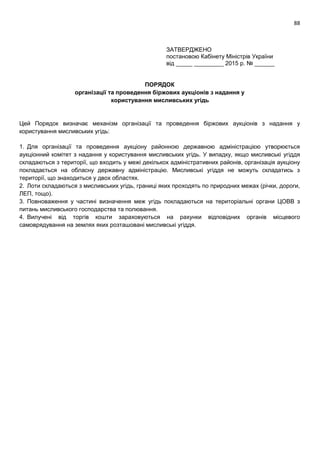 88
ЗАТВЕРДЖЕНО
постановою Кабінету Міністрів України
від _____ _________ 2015 р. № ______
ПОРЯДОК
організації та проведення біржових аукціонів з надання у
користування мисливських угідь
Цей Порядок визначає механізм організації та проведення біржових аукціонів з надання у
користування мисливських угідь:
1. Для організації та проведення аукціону районною державною адміністрацією утворюється
аукціонний комітет з надання у користування мисливських угідь. У випадку, якщо мисливські угіддя
складаються з території, що входить у межі декількох адміністративних районів, організація аукціону
покладається на обласну державну адміністрацію. Мисливські угіддя не можуть складатись з
території, що знаходиться у двох областях.
2. Лоти складаються з мисливських угідь, границі яких проходять по природних межах (річки, дороги,
ЛЕП, тощо).
3. Повноваження у частині визначення меж угідь покладаються на територіальні органи ЦОВВ з
питань мисливського господарства та полювання.
4. Вилучені від торгів кошти зараховуються на рахунки відповідних органів місцевого
самоврядування на землях яких розташовані мисливські угіддя.
 