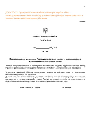 89
ДОДАТОК 3: Проект постанови Кабінету Міністрів України «Про
затвердження тимчасового порядку встановлення розміру та внесення плати
за користування мисливськими угіддями»
проект
КАБІНЕТ МІНІСТРІВ УКРАЇНИ
ПОСТАНОВА
від ______________201_ р. №
м. Київ
Про затвердження тимчасового Порядку встановлення розміру та внесення плати за
користування мисливськими угіддями
З метою врегулювання плати за користування мисливськими угіддями, керуючись статтею 5 Закону
України «Про мисливське господарство та полювання» Кабінет Міністрів України постановляє:
Затвердити тимчасовий Порядок встановлення розміру та внесення плати за користування
мисливськими угіддями, що додається.
Доручити спеціально уповноваженому центральному органу виконавчої влади у галузі мисливського
господарства та полювання розробити проект Порядку встановлення розміру та внесення плати за
користування мисливськими угіддями на основі бонітування мисливських угідь.
Премʼєр-міністр України А. Яценюк
 
