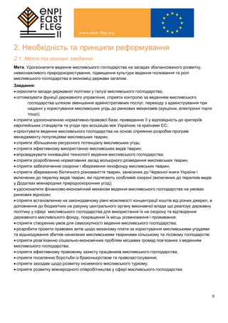 9
2. Необхідність та принципи реформування
2.1. Мета та основні завдання
Мета. Удосконалити ведення мисливського господарства на засадах збалансованого розвитку,
невиснажливого природокористування, підвищення культури ведення полювання та ролі
мисливського господарства в економіці держави загалом.
Завдання:
 окреслити засади державної політики у галузі мисливського господарства;
 оптимізувати функції державного управління, сприяти контролю за веденням мисливського
господарства шляхом зменшення адміністративних послуг, переходу з адмінстрування при
наданні у користування мисливських угідь до ринкових механізмів (аукціони, електронні торги
тощо);
 сприяти удосконаленню нормативно-правової бази, приведенню її у відповідність до критеріїв
європейських стандартів та угоди про асоціацію між Україною та країнами ЄС;
 орієнтувати ведення мисливського господарства на основі сприянню розробки програм
менеджменту популяціями мисливських тварин;
 сприяти збільшенню ресурсного потенціалу мисливських угідь;
 сприяти ефективному використанню мисливських видів тварин;
 впроваджувати інноваційні технології ведення мисливського господарства;
 сприяти розробленню нормативних засад вольєрного розведення мисливських тварин;
 сприяти забезпеченню охорони і збереження генофонду мисливських тварин;
 сприяти збереженню біотичного різноманіття тварин, занесених до Червоної книги України і
включених до переліку видів тварин, які підлягають особливій охороні (включених до переліків видів
у Додатках міжнародних природоохоронних угод);
 удосконалити фінансово-економічний механізм ведення мисливського господарства на умовах
ринкових відносин;
 сприяти встановленню на законодавчому рівні можливості концентрації коштів від різних джерел, в
доповнення до бюджетних на рахунку центрального органу виконавчої влади що реалізує державну
політику у сфері мисливського господарства для використання їх на охорону та відтворення
державного мисливського фонду, покращення їх місць розмноження і проживання;
 сприяти створенню умов для самоокупності ведення мисливського господарства;
 розробити проекти правових актів щодо механізму плати за користування мисливськими угіддями
та відшкодування збитків нанесених мисливськими тваринами сільському та лісовому господарстві.
 сприяти розв’язанню соціально-економічних проблем місцевих громад пов’язаних з веденням
мисливського господарства;
 сприяти ефективному правовому захисту працівників мисливського господарства;
 сприяти посиленню боротьби із браконьєрством та правозастосування;
 сприяти заходам щодо розвитку іноземного мисливського туризму;
 сприяти розвитку міжнародного співробітництва у сфері мисливського господарства.
 