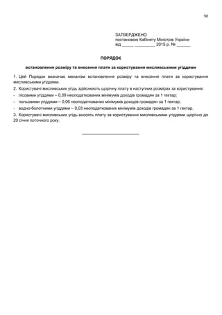 90
ЗАТВЕРДЖЕНО
постановою Кабінету Міністрів України
від _____ _________ 2015 р. № ______
ПОРЯДОК
встановлення розміру та внесення плати за користування мисливськими угіддями
1. Цей Порядок визначає механізм встановлення розміру та внесення плати за користування
мисливськими угіддями.
2. Користувачі мисливських угідь здійснюють щорічну плату в наступних розмірах за користування:
- лісовими угіддями – 0,09 неоподаткованих мінімумів доходів громадян за 1 гектар;
- польовими угіддями – 0,06 неоподаткованих мінімумів доходів громадян за 1 гектар;
- водно-болотними угіддями – 0,03 неоподаткованих мінімумів доходів громадян за 1 гектар.
3. Користувачі мисливських угідь вносять плату за користування мисливськими угіддями щорічно до
20 січня поточного року.
_________________________
 