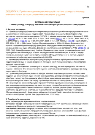 91
ДОДАТОК 4: Проект методичних рекомендацій з питань розміру та порядку
внесення плати за користування мисливськими угіддями
проект
МЕТОДИЧНІ РЕКОМЕНДАЦІЇ
з питань розміру та порядку внесення плати за користування мисливськими угіддями
1. Загальні положення
1.1 Правову основу розробки методичних рекомендацій з питань розміру та порядку внесення плати
за користування мисливськими угіддями (далі Рекомендації) становлять: Закон України «Про
мисливське господарство та полювання» (1478-14, із змінами, внесеними згідно із Законами N 3053-
III (3053-14) від 07.02.2002, ВВР, 2002, N 29, ст.198 N 762-IV (762-15) від 15.05.2003, ВВР, 2003, N 30,
ст.247 N 1122-IV (1122-15) від 11.07.2003, ВВР, 2004, N 7, ст.58 N 1695-IV ( 1695-15 ) від 20.04.2004,
ВВР, 2004, N 32, ст.391); Закон України «Про тваринний світ» (2894-14); Наказ Держкомлісгоспу
України «Про затвердження Порядку проведення упорядкування мисливських угідь» (z0771-01, із
змінами, внесеними згідно з Наказом Державного комітету лісового господарства N152 (z0783-06) від
26.06.2006); Наказ Держкомлісгоспу України «Про використання коштів, отриманих від реалізації
користувачам мисливських угідь ліцензій на добування мисливських тварин, а також за видачу
посвідчень мисливця і щорічних контрольних карток обліку добутої дичини та порушень правил
полювання» та інші нормативно-правові акти (z0599-00).
1.2 Рекомендації визначають єдину методику розрахунку плати за користування мисливськими
угіддями відповідно до їх місцезнаходження, природної якості та інших факторів, а також порядок
внесення цих платежів.
1.3 Об’єктами дослідження є ділянки суші та водного простору, на яких перебувають мисливські
тварини і які можуть бути використані для ведення мисливського господарства відповідно до класу
продуктивності (бонітету).
1.4 Суб’єктами дослідження є розмір та порядок внесення плати за користування мисливськими
угіддями, що визначаються згідно чинного законодавства у договорі між користувачем мисливських
угідь (далі – користувач) та власником або постійним користувачем земельних ділянок, на яких
знаходяться ці угіддя (стаття 24 Закону України «Про мисливське господарство та полювання»).
1.5 Інформаційною основою обрахування розміру плати за користування мисливськими угіддями є
дані впорядкування мисливських угідь, звітні документи про виробничу діяльність підпорядкованих
підприємств Державного Комітету лісового господарства України; ринкові ціни на продукцію
мисливства від добування мисливських тварин; Нормативно-довідкові та методичні матеріали
(Методичні рекомендації з формування собівартості продукції (робіт, послуг) на підприємствах
лісового господарства України. Київ: Держкомлісгосп, 2002 тощо).
2. Терміни та їх визначення
У цих Рекомендаціях терміни вживаються в такому значенні:
біотехнічні заходи - комплекс різноманітних господарських робіт, спрямованих на поліпшення умов
існування та збільшення чисельності мисливської фауни;
клас бонітету мисливських угідь - показник якості окремих ділянок мисливських угідь, який
визначає узагальнену цінність та придатність їх кормових, захисних властивостей, інших факторів
середовища для існування певного виду мисливської фауни;
коефіцієнт коригування – рівень інфляції, оприлюднений центральним органом виконавчої влади у
галузі статистики у відсотках, поділений на 100.
 