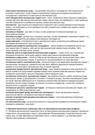92
користувачі мисливських угідь - спеціалізовані мисливські господарства, інші підприємства,
установи та організації, в яких створені спеціалізовані підрозділи для ведення мисливського
господарства з наданням в їх користування мисливських угідь;
ліміт використання мисливських тварин (далі - ліміт) - дозволений обсяг вилучення (добування
шляхом відстрілу або відлову) мисливських тварин певного виду, які перебувають у стані природної
волі або утримуються в напіввільних умовах у межах мисливських угідь;
мисливство - вид спеціального використання тваринного світу шляхом добування мисливських
тварин, що перебувають у стані природної волі або утримуються в напіввільних умовах у межах
мисливських угідь;
мисливські тварини - дикі звірі та птахи, на яких дозволене полювання відповідно до
законодавства України.
мисливські угіддя - ділянки суші та водного простору, на яких перебувають мисливські тварини і які
можуть бути використані для ведення мисливського господарства;
норма відстрілу - установлена кількість мисливських тварин, дозволена для добування одним
мисливцем за визначений строк полювання;
нормальний прибуток мисливських господарств - рівень прибутку на вкладений капітал, що
його можна було б отримати, якби капітал був використаний найпростішим способом, тобто
представлений у вигляді позики, оренди;
норматив плати за користування мисливськими угіддями – ставка плати, що є предметом
процедури конкурсних торгів щодо надання права користування мисливськими угіддями;
мінімальна ставка плати – плата на 1000 гектар мисливських угідь, яку визначено згідно ліміту
використання мисливських тварин, їх чисельності, місцезнаходження та інших факторів;
оптимальна ємність мисливських угідь - загальна кількість усіх видів диких мисливських тварин у
мисливському господарстві, утримання якої дає змогу найбільш раціонально використовувати
кормові та інші властивості мисливських угідь на певній території;
нормативна продуктивність мисливських угідь - сума товарної продукції в цінах реалізації, яку
можна отримати за допустимими нормами використання окремих видів мисливських тварин при
оптимально допустимій їх щільності відповідно певної природної зони;
оптимальна чисельність мисливських тварин - максимальна кількість особин конкретного виду
мисливських тварин (з урахуванням їх статевого та вікового складу), при якій в мисливських угіддях
на певній території забезпечується їх нормальне існування без виснаження кормових ресурсів і
заподіяння значної шкоди лісовому, сільському та іншому господарству, а також без створення
загрози життю та здоров'ю людини;
оптимальна щільність мисливських тварин - оптимальна чисельність мисливських тварин, яка
розрахована на 1000 га мисливських угідь;
основний дохід (далі дохід) мисливських господарств – кошти від реалізації ліцензій
(відстрільних карток) і натуральної мисливської продукції;
платежі за використання ресурсів мисливських тварин – кошти від реалізації натуральної
мисливської продукції;
тип мисливських угідь - це ділянки рослинності з рівноцінними умовами для мисливських тварин,
переважно кормовими і захисними.
3. Принципи визначення нормативу плати за користування мисливськими угіддями
3.1 Основою для визначення нормативу плати за користування мисливськими угіддями є мінімальна
ставка плати, яка розрахована згідно з пропонованими Рекомендаціями, площа мисливських угідь,
період часу, за який нараховується відповідна плата, а також коефіцієнт, що враховує рівень
інфляції (далі коефіцієнт коригування).
 