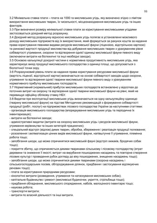 93
3.2 Мінімальна ставка плати – плата на 1000 га мисливських угідь, яку визначено згідно з лімітом
використання мисливських тварин, їх чисельності, місцезнаходження мисливських угідь та інших
факторів.
3.3 При визначенні розміру мінімальної ставки плати за користування мисливськими угіддями
застосовується дохідний метод розрахунку.
3.4 Дохідний метод розрахунку відносно мисливських угідь полягає в установленні можливого
доходу мисливських підприємств від їх використання, який формується за рахунок коштів за надання
права користування певними видами ресурсів мисливської фауни (ліцензією, відстрільною карткою)
та ринкової вартості продукції мисливства від добування мисливських тварин з урахуванням рівня
собівартості утримання, охорони та відтворення однієї одиниці мисливської фауни певного виду
(включаючи витрати на біотехнічні та інші необхідні заходи).
3.5 Основою калькуляції дохідної частини є нормативна продуктивність мисливських угідь, яка
характеризує вихід продукції мисливського господарства з одиниці площі, що допускається з
біологічної точки зору.
3.6 Розрахунковий рівень плати за надання права користування ресурсами мисливської фауни
(вартість ліцензії, відстрільної картки) визначається на основі собівартості заходів щодо охорони,
утримання та відтворення однієї тварини мисливської фауни певного виду з урахуванням
нормативного прибутку мисливських господарств.
3.7 Нормативний (нормальний) прибуток мисливських господарств встановлено у відсотках до
поточних витрат на охорону та відтворення однієї тварини мисливської фауни на рівні, який не
перевищує офіційну облікову ставку НБУ.
3.8 Видатки при експлуатації мисливських угідь визначаються на одну калькуляційну одиницю
(тварину мисливської фауни) на підставі Методичних рекомендацій з формування собівартості
продукції (робіт, послуг) на підприємствах лісового господарства України за наступними статтями:
- організація мисливського господарства (впорядкування мисливських угідь та періодична їх
інвентаризація);
- витрати на біотехнічні заходи;
- адміністративні видатки (витрати на охорону мисливських угідь і ресурсів мисливської фауни,
утримання керівництва та інших категорій працюючих);
- спеціальний відстріл (відлов) диких тварин, обробка, збереження і реалізація продукції полювання;
- розселення і акліматизація цінних видів мисливської фауни, напівштучне її утримання, племінна
робота тощо;
- запобігання шкоди, що може спричинятися мисливській фауні (відстріл хижаків, бродячих собак
тощо);
- покриття збитку, що спричиняється дикими тваринами сільському і лісовому господарству (втрат
деревини та зниження її якості; витрат на вирубання пошкоджених насаджень та повторне створення
лісових культур і проведення рубок догляду до віку пошкоджених, знищених насаджень тощо);
- запобігання шкоди, що може спричинятися дикими тваринами (охорона насаджень і
сільськогосподарських посівів, обгороджування ділянок, придбання і застосування відлякуючих
речовин тощо);
- плата за користування природними ресурсами;
- кінологічні витрати (розведення, утримання та натаскування мисливських собак);
- капітальне будівництво і ремонт (мисливські будиночки, укриття, стрільбища тощо);
- придбання обладнання, мисливського спорядження, набоїв, малоцінного інвентарю тощо;
- наукова робота;
- транспортні витрати;
- витрати по власній діяльності та інші витрати.
 