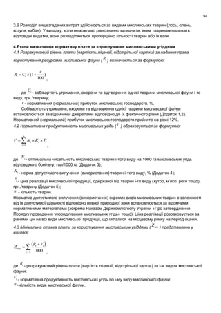 94
3.9 Розподіл вищезгаданих витрат здійснюється за видами мисливських тварин (лось, олень,
козуля, кабан). У випадку, коли неможливо рівнозначно визначити, яким тваринам належать
відповідні видатки, вони розподіляються пропорційно кількості тварин або їх ваги.
4.Етапи визначення нормативу плати за користування мисливськими угіддями
4.1 Розрахунковий рівень плати (вартість ліцензії, відстрільної картки) за надання права
користування ресурсами мисливської фауни ( iR ) визначається за формулою:
)
100
1(
r
CR ii 
,
де iС - собівартість утримання, охорони та відтворення однієї тварини мисливської фауни і-го
виду, грн./тварину;
r - нормативний (нормальний) прибуток мисливських господарств, %.
Собівартість утримання, охорони та відтворення однієї тварини мисливської фауни
встановлюється за відомчими джерелами відповідно до їх фактичного рівня (Додаток 1,2).
Нормативний (нормальний) прибуток мисливських господарств прийнято на рівні 12%.
4.2 Нормативна продуктивність мисливських угідь (V ) обраховується за формулою:
ii
n
i
i PKNV  1 ,
де iN
- оптимальна чисельність мисливських тварин і-того виду на 1000 га мисливських угідь
відповідного бонітету, гол/1000 га (Додаток 3);
iK
- норма допустимого вилучення (використання) тварин і-того виду, % (Додаток 4);
iP - ціна реалізації мисливської продукції, одержаної від тварин і-го виду (хутро, м’ясо, роги тощо),
грн./тварину (Додаток 5);
n - кількість тварин.
Норматив допустимого вилучення (використання) окремих видів мисливських тварин в залежності
від їх допустимої щільності відповідно певної природної зони встановлюється за відомчими
нормативними матеріалами (зокрема Наказом Держкомлісгоспу України «Про затвердження
Порядку проведення упорядкування мисливських угідь» тощо). Ціна реалізації розраховується за
рівнями цін на всі види мисливської продукції, що склалися на місцевому ринку на період оцінки.
4.3 Мінімальна ставка плати за користування мисливським угіддями ( minZ ) представлена у
вигляді:




n
i
ii VR
Z
1
min
1000 ,
де iR
- розрахунковий рівень плати (вартість ліцензії, відстрільної картки) за і-м видом мисливської
фауни;
iV
- нормативна продуктивність мисливських угідь по і-му виду мисливської фауни;
n - кількість видів мисливської фауни.
 