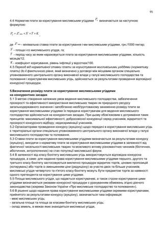 95
4.4 Норматив плати за користування мисливським угіддями nP визначається за наступною
формулою:
KTSZP ii
n  min
,
де min
i
Z - мінімальна ставка плати за користування і-ми мисливським угіддями, грн./1000 гектар;
i
S - площа і-го мисливського угіддя, га;
Т - період часу за яким нараховується плата за користування мисливськими угіддями, кількість
місяців/12;
K - коефіцієнт коригування, рівень інфляції у відсотках/100.
4.5 Перехід від нормативної ставки плати за користування мисливськими угіддями (нормативу
плати) до її фактичного рівня, який визначено у договорі між місцевим органом спеціально
уповноваженого центрального органу виконавчої влади у галузі мисливського господарства та
полювання і користувачем мисливських угідь, здійснюється за результатами проведення відповідної
конкурсної процедури.
5.Визначення розміру плати за користування мисливськими угіддями
на конкурентних засадах
5.1 З метою створення належних умов ведення мисливського господарства, забезпечення
прозорості та ефективності використання мисливських тварин як природного ресурсу
загальнодержавного значення і запобіганню необґрунтованому заниженню розміру плати за
користування мисливськими угіддями їх передача користувачам для ведення мисливського
господарства здійснюється на конкурентних засадах. При цьому обов’язковим є дотримання таких
принципів: максимальної ефективності; добросовісної конкуренції серед учасників; відкритості та
прозорості конкурсного відбору; недискримінації учасників.
5.2 Організаторами проведення конкурсу (аукціону) щодо передачі в користування мисливських угідь
є територіальні органи спеціально уповноваженого центрального органу виконавчої влади у галузі
мисливського господарства та полювання.
5.3 Ставка плати за користування мисливськими угіддями визначається за результатами конкурсу
(аукціону), виходячи з нормативу плати за користування мисливськими угіддями в залежності від
фактичної чисельності мисливських тварин та можливого впливу різноманітних чинників (біотичних,
абіотичних, антропогенних) на стан популяції мисливської фауни.
5.4 В залежності від класу бонітету мисливських угідь використовується відповідна конкурсна
процедура, а саме: для надання права користування мисливськими угіддями першого, другого та
третього класу бонітету застосовуються виключно процедури відкритих торгів, цінових пропозицій
(котирувань) або торгів із зменшенням ціни (редукціону) за участю двох та більше учасників;
мисливські угіддя четвертого та п'ятого класу бонітету можуть бути предметом торгів за наявності
одного претендента на користування цими угіддями.
5.5 Площа мисливського угіддя, що надається користувачеві, а також строки користування цими
угіддями визначаються умовами конкурсної процедури з урахуванням обмежень згідно діючого
законодавства (зокрема Законом України «Про мисливське господарство та полювання»).
5.6 В рішенні щодо надання права користування мисливськими угіддями окремими користувачами,
прийнятого за результатами конкурсу (аукціону), зазначається така інформація:
- межі мисливських угідь;
- загальна площа та площа за класами бонітету мисливських угідь;
- склад земель, в межах яких знаходяться мисливські угіддя,
 