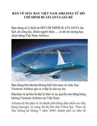 BÁN VÉ MÁY BAY VIỆT NAM AIRLINES TỪ HỒ
CHÍ MINH ĐI ATLANTA GIÁ RẺ
Bạn đang có ý định từ HỒ CHÍ MINH đi ATLANTA du
lịch, đi công tác, thăm người thân … và đã tin tưởng lựa
chọn hãng Việt Nam Airlines
Bạn đang băn khoăn không biết nên mua vé máy bay
Vietnam Airlines giá rẻ ở đại lý nào uy tín.
Baydep.vn tự hào là đại lý bán vé ủy quyền của hãng hàng
không Vietnam Airlines tại Việt Nam.
Atlanta là thủ phủ và là thành phố đông dân nhất của tiểu
bang Georgia, là vùng đô thị lớn thứ 9 Hoa Kỳ. Theo số
liệu thống kê tháng 7 năm 2005, thành phố có dân số
 
