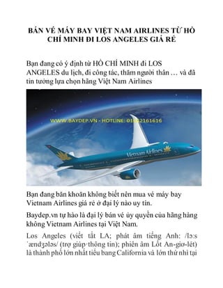 BÁN VÉ MÁY BAY VIỆT NAM AIRLINES TỪ HỒ
CHÍ MINH ĐI LOS ANGELES GIÁ RẺ
Bạn đang có ý định từ HỒ CHÍ MINH đi LOS
ANGELES du lịch, đi công tác, thăm người thân … và đã
tin tưởng lựa chọn hãng Việt Nam Airlines
Bạn đang băn khoăn không biết nên mua vé máy bay
Vietnam Airlines giá rẻ ở đại lý nào uy tín.
Baydep.vn tự hào là đại lý bán vé ủy quyền của hãng hàng
không Vietnam Airlines tại Việt Nam.
Los Angeles (viết tắt LA; phát âm tiếng Anh: /lɔːs
ˈændʒələs/ (trợ giúp·thông tin); phiên âm Lốt An-giơ-lét)
là thành phố lớn nhất tiểu bangCalifornia và lớn thứ nhì tại
 