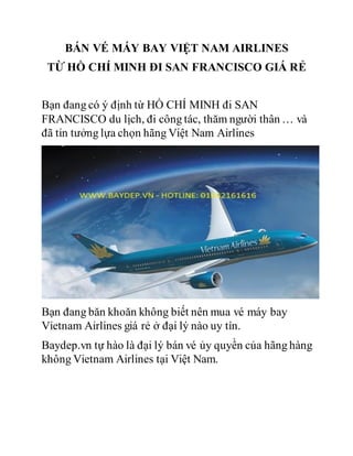 BÁN VÉ MÁY BAY VIỆT NAM AIRLINES
TỪ HỒ CHÍ MINH ĐI SAN FRANCISCO GIÁ RẺ
Bạn đang có ý định từ HỒ CHÍ MINH đi SAN
FRANCISCO du lịch, đi công tác, thăm người thân … và
đã tin tưởng lựa chọn hãng Việt Nam Airlines
Bạn đang băn khoăn không biết nên mua vé máy bay
Vietnam Airlines giá rẻ ở đại lý nào uy tín.
Baydep.vn tự hào là đại lý bán vé ủy quyền của hãng hàng
không Vietnam Airlines tại Việt Nam.
 