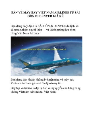 BÁN VÉ MÁY BAY VIỆT NAM AIRLINES TỪ SÀI
GÒN ĐI DENVER GIÁ RẺ
Bạn đang có ý định từ SÀI GÒN đi DENVER du lịch, đi
công tác, thăm người thân … và đã tin tưởng lựa chọn
hãng Việt Nam Airlines
Bạn đang băn khoăn không biết nên mua vé máy bay
Vietnam Airlines giá rẻ ở đại lý nào uy tín.
Baydep.vn tự hào là đại lý bán vé ủy quyền của hãng hàng
không Vietnam Airlines tại Việt Nam.
 