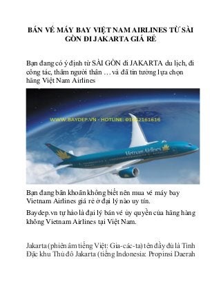 BÁN VÉ MÁY BAY VIỆT NAM AIRLINES TỪ SÀI
GÒN ĐI JAKARTA GIÁ RẺ
Bạn đang có ý định từ SÀI GÒN đi JAKARTA du lịch, đi
công tác, thăm người thân … và đã tin tưởng lựa chọn
hãng Việt Nam Airlines
Bạn đang băn khoăn không biết nên mua vé máy bay
Vietnam Airlines giá rẻ ở đại lý nào uy tín.
Baydep.vn tự hào là đại lý bán vé ủy quyền của hãng hàng
không Vietnam Airlines tại Việt Nam.
Jakarta (phiên âmtiếng Việt: Gia-các-ta)tên đầy đủ là Tỉnh
Đặc khu Thủ đô Jakarta (tiếng Indonesia: Propinsi Daerah
 