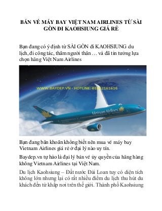 BÁN VÉ MÁY BAY VIỆT NAM AIRLINES TỪ SÀI
GÒN ĐI KAOHSIUNG GIÁ RẺ
Bạn đang có ý định từ SÀI GÒN đi KAOHSIUNG du
lịch, đi công tác, thăm người thân … và đã tin tưởng lựa
chọn hãng Việt Nam Airlines
Bạn đang băn khoăn không biết nên mua vé máy bay
Vietnam Airlines giá rẻ ở đại lý nào uy tín.
Baydep.vn tự hào là đại lý bán vé ủy quyền của hãng hàng
không Vietnam Airlines tại Việt Nam.
Du lịch Kaohsiung – Đất nước Đài Loan tuy có diện tích
không lớn nhưng lại có rất nhiều điểm du lịch thu hút du
khách đến từ khắp nơi trên thế giới. Thành phố Kaohsiung
 