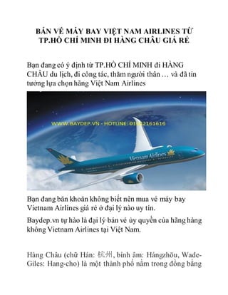 BÁN VÉ MÁY BAY VIỆT NAM AIRLINES TỪ
TP.HỒ CHÍ MINH ĐI HÀNG CHÂU GIÁ RẺ
Bạn đang có ý định từ TP.HỒ CHÍ MINH đi HÀNG
CHÂU du lịch, đi công tác, thăm người thân … và đã tin
tưởng lựa chọn hãng Việt Nam Airlines
Bạn đang băn khoăn không biết nên mua vé máy bay
Vietnam Airlines giá rẻ ở đại lý nào uy tín.
Baydep.vn tự hào là đại lý bán vé ủy quyền của hãng hàng
không Vietnam Airlines tại Việt Nam.
Hàng Châu (chữ Hán: 杭州, bính âm: Hángzhōu, Wade-
Giles: Hang-cho) là một thành phố nằm trong đồng bằng
 