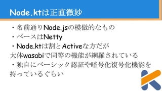 ・名前通りNode.jsの模倣的なもの
・ベースはNetty
・Node.ktは割とActiveな方だが
大体wasabiで同等の機能が網羅されている
・独自にベーシック認証や暗号化復号化機能を
持っているぐらい
Node.ktは正直微妙
 