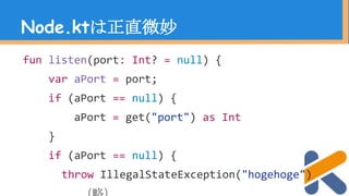 Node.ktは正直微妙
fun listen(port: Int? = null) {
var aPort = port;
if (aPort == null) {
aPort = get("port") as Int
}
if (aPort == null) {
throw IllegalStateException("hogehoge")
 