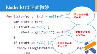 Node.ktは正直微妙
fun listen(port: Int? = null) {
var aPort = port;
if (aPort == null) {
aPort = get("port") as Int
}
if (aPort == null) {
throw IllegalStateException("hogehoge")
デフォルト値
がnull
２回目のnull
チェック
変数使いまわ
して代入
 