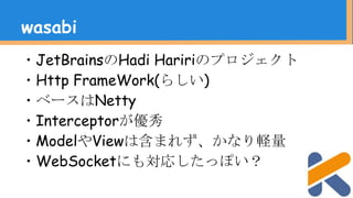 ・JetBrainsのHadi Haririのプロジェクト
・Http FrameWork(らしい)
・ベースはNetty
・Interceptorが優秀
・ModelやViewは含まれず、かなり軽量
・WebSocketにも対応したっぽい？
wasabi
 