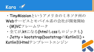 ・TinyMissionというアメリカのミネソタ州の
Webサービスとモバイル系の会社が開発開始
・(M)VCフレームワーク
・全てが.ktになる(htmlもcssもロジックも)
・Jetty + kootstrap(bootstrapのKotlin版) +
Kotlin製Htmlテンプレートエンジン
Kara
 