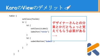 table {
setClass(fields)
tr {
td {
setClass(cLabel)
labelFor("title")
}
td {
submitButton("Submit")
}
}
}
}
KaraのViewのデメリット
デザイナーさんとの分
業とかだとちょっと覚
えてもらう必要がある
…。
 