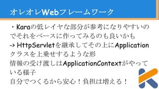 ・Karaの低レイヤな部分が参考になりやすいの
でそれをベースに作ってみるのも良いかも
-> HttpServletを継承してその上にApplication
クラスを上乗せするような形
情報の受け渡しはApplicationContextがやって
いる様子
自分でつくるから安心！負担は増える！
オレオレWebフレームワーク
 