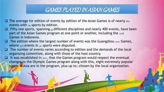 GAMESPLAYEDIN ASIANGAMES
 The average for edition of events by edition of the Asian Games is of nearly 260
events with 24 sports by edition.
 Fifty one sports, spanning 39 different disciplines and nearly 400 events, have been
part of the Asian Games program at one point or another, including the 2018
Games in Indonesia.
 The edition where the largest number of events was the Guangzhou 2010 Games,
where 476 events in 42 sports were disputed.
 The number of events varies according to edition and the demands of the local
organizing committee, along with those of the host country.
 It was established in 2011, that the Games program would respect the eventual
changes to the Olympic Games program along with this, eight extremely popular
sports in Asia are in the program, plus up to 7 chosen by the local organization.
 