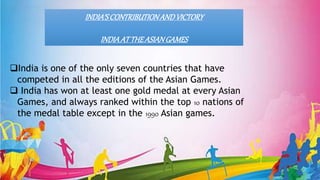 INDIA’SCONTRIBUTIONANDVICTORY
INDIAAT THEASIANGAMES
India is one of the only seven countries that have
competed in all the editions of the Asian Games.
 India has won at least one gold medal at every Asian
Games, and always ranked within the top 10 nations of
the medal table except in the 1990 Asian games.
 