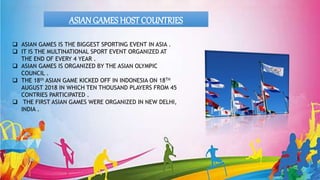 ASIAN GAMES HOSTCOUNTRIES
 ASIAN GAMES IS THE BIGGEST SPORTING EVENT IN ASIA .
 IT IS THE MULTINATIONAL SPORT EVENT ORGANIZED AT
THE END OF EVERY 4 YEAR .
 ASIAN GAMES IS ORGANIZED BY THE ASIAN OLYMPIC
COUNCIL .
 THE 18th ASIAN GAME KICKED OFF IN INDONESIA ON 18TH
AUGUST 2018 IN WHICH TEN THOUSAND PLAYERS FROM 45
CONTRIES PARTICIPATED .
 THE FIRST ASIAN GAMES WERE ORGANIZED IN NEW DELHI,
INDIA .
 