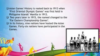  Asian Games' History is rooted back to 1913 when
‘First Oriental Olympic Games’ was first held in
Philippine Islands’ Manilla in 1913.
 Two years later in 1915, the named changed to the
‘Far Eastern Championship Games’.
 In its history, nine nations have hosted the Asian
Games. Forty-six nations have participated in the
Games.
 