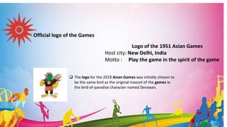 Official logo of the Games
Logo of the 1951 Asian Games
Host city: New Delhi, India
Motto : Play the game in the spirit of the game
 The logo for the 2018 Asian Games was initially chosen to
be the same bird as the original mascot of the games ie.
the bird-of-paradise character named Derawan.
 