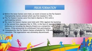  Before the Asian Games were held, an event is known as the Far Eastern
Championship Games existed which was first mooted in 1912.
 The Far Eastern Games were first held in Manila in 1913 with 6
participating nations.
 Ten more Far Eastern Games were held until 1934. Against the backdrop
of the second Sino-Japanese War in 1934, in the face of Japan's
insistence on including the Manchu Empire as a competitor nation in the
Games. China announced its withdrawal from participation.
 Consequently, the Far Eastern Games scheduled for 1938 were
cancelled. The organization was ultimately discontinued.
PRIORFORMATION
 