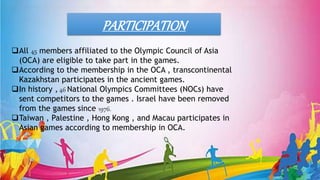 All 45 members affiliated to the Olympic Council of Asia
(OCA) are eligible to take part in the games.
According to the membership in the OCA , transcontinental
Kazakhstan participates in the ancient games.
In history , 46 National Olympics Committees (NOCs) have
sent competitors to the games . Israel have been removed
from the games since 1976.
Taiwan , Palestine , Hong Kong , and Macau participates in
Asian games according to membership in OCA.
PARTICIPATION
 