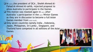  In 2007,the president of OCA , Sheikh Ahmed Al-
Fahad Al-Ahmed Al-sahib, rejected proposal to
allow Australia to participate in the Games.
 This motion was mooted again in 2017 after
Australia`s participation in the 2017 Winter Games
as they are in discussion to become a full Asian
Games member from 2022-2026.
 Only seven countries namely India , Indonesia,
Japan, Philippines, Sri Lanka , Singapore, and
Thailand have competed in all editions of the Asian
Games.
 