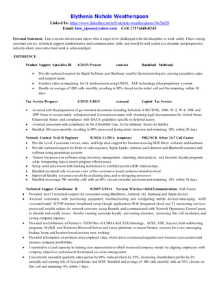 Blythenia Nichole Weatherspoon
Linked In: https://www.linkedin.com/in/b-nichole-weatherspoon-54a7ab28
Email: bnw_spoon@yahoo.com Cell: (757)448-8245
Personal Statement: I am a results-driven team player who is eager to be challenged with the discipline to work solely. I have strong
customer service, technical support,administrative and communication skills and would be well suited to a dynamic and progressive
industry where innovative hard work is acknowledged.
EXPERIENCE
Product Support Specialist III 4/2015-Present contract Randstad/ Medtronic
 Provide technical support for Rapid Software and Hardware used by Gastroenterologists, nursing specialists,sales
and support teams.
 Conduct video re-imagining for GI professionals using CISCO, SAP technology otherproprietary systems
 Handle an average of 1200 calls monthly, resulting in 82% closed on the initial call and the remaining within 30
days
Tax Service Preparer 1/2015-3/2015 seasonal Capital Tax Service
 Assisted with the preparation of government documents including Schedule A/B/C/D/SE, 1040, W -2, W-4, 1098 and
1099 forms to ensure timely submission and Assisted consumers with obtaining legal documentation for United States
Citizenship Status and compliance with DACA guidelines specific to deferred action
 Assisted consumers with compliance in the Affordable Care Act to eliminate future tax liability
 Handled 160 cases monthly, resulting in 90% processed during initial interview and remaining 10% within 20 days
Network Control Tech II Engineer 8/2014-11/2014 temporary PRG/NCR Silver 24/7 Call Center
 Provide Level 2 customer service, sales and help desksupport for businesses using NCR Silver software and hardware
 Provide technical support for Point of sales registers, Apple I-pads, printers, cash drawers and Bluetooth scanners and
software using proprietary systems
 Trained businesseson software setup,inventory management , reporting, data analysis, and discount /loyalty programs
while interpreting data to enrich program effectiveness
 Setup credit processors with banking institutions to establish positive B2B relationships.
 Handled escalated calls to ensure voice of the customer is heard, understood and resolved
 Improved Quality assurance results by evaluating data, and re-designing processes
 Handled an average 700 monthly calls with an 86% closure on initial encounterand remaining 14% within 10 days.
Technical Support Coordinator II 8/2007-2/2014 Verizon Wireless/Alltel Communications Call Center
 Provided level 2 technical support for consumers using Blackberry, Android, LG, Samsung and Apple devices
 Assisted consumers with purchasing equipment, troubleshooting and configuring mobile devices/messaging - VoIP/
voicemail/email/ TCP/IP internet broadband setup/Google applications/Wifi/ Integrated cloud and T1 monitoring services/
processed trouble tickets for network concerns using Remedy and communicated with Network Operations Control teams
to identify and rectify issues thereby creating customer loyalty, preventing retention, increasing first call resolution, and
saving company expense
 Provided tool utilization of Verizon’s EVDO/Rev-A/CDMA/4GLTETechnology, ACSS, ASP, Asp.net,html webhosting
programs, MySQL and Windows Microsoft Server and Linux platforms to ensure Verizon services for voice, messaging,
backup, home and location based services were working.
 Provided information on products and completed sales, which led to contractual upgrades new business procurement and
increase company profitability.
 I operated in a Lead capacity in training new representatives which increased company morale by aligning employees with
company objectives and reduced the demand on senior management
 Consistently exceeded quarterly sales quotas by 60%, reduced churn by 85%, increasing shareholders profits by 2%
annually and earning title of best performer and MVP. Handled and average of 900 calls monthly with an 91% closure on
first call and remaining 9% within 7 days.
 