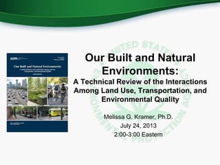 Our Built and Natural
Environments:
A Technical Review of the Interactions
Among Land Use, Transportation, and
Environmental Quality
Melissa G. Kramer, Ph.D.
July 24, 2013
2:00-3:00 Eastern
 