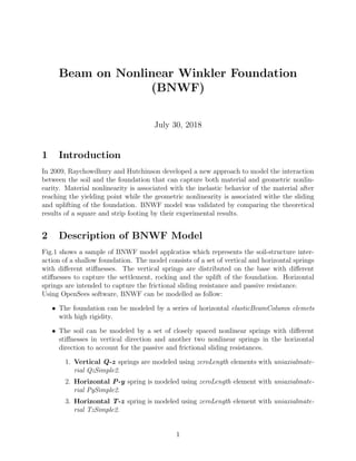 Beam on Nonlinear Winkler Foundation
(BNWF)
July 30, 2018
1 Introduction
In 2009, Raychowdhury and Hutchinson developed a new approach to model the interaction
between the soil and the foundation that can capture both material and geometric nonlin-
earity. Material nonlinearity is associated with the inelastic behavior of the material after
reaching the yielding point while the geometric nonlinearity is associated withe the sliding
and uplifting of the foundation. BNWF model was validated by comparing the theoretical
results of a square and strip footing by their experimental results.
2 Description of BNWF Model
Fig.1 shows a sample of BNWF model applcatios which represents the soil-structure inter-
action of a shallow foundation. The model consists of a set of vertical and horizontal springs
with diﬀerent stiﬀnesses. The vertical springs are distributed on the base with diﬀerent
stiﬀnesses to capture the settlement, rocking and the uplift of the foundation. Horizontal
springs are intended to capture the frictional sliding resistance and passive resistance.
Using OpenSees software, BNWF can be modelled as follow:
• The foundation can be modeled by a series of horizontal elasticBeamColumn elemets
with high rigidity.
• The soil can be modeled by a set of closely spaced nonlinear springs with diﬀerent
stiﬀnesses in vertical direction and another two nonlinear springs in the horizontal
direction to account for the passive and frictional sliding resistances.
1. Vertical Q-z springs are modeled using zeroLength elements with uniaxialmate-
rial QzSimple2.
2. Horizontal P-y spring is modeled using zeroLength element with uniaxialmate-
rial PySimple2.
3. Horizontal T-z spring is modeled using zeroLength element with uniaxialmate-
rial TzSimple2.
1
 