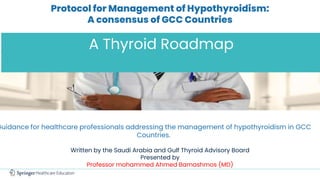 Protocol for Management of Hypothyroidism:
A consensus of GCC Countries
A Thyroid Roadmap
Guidance for healthcare professionals addressing the management of hypothyroidism in GCC
Countries.
Written by the Saudi Arabia and Gulf Thyroid Advisory Board
Presented by
Professor mohammed Ahmed Bamashmos (MD)
 