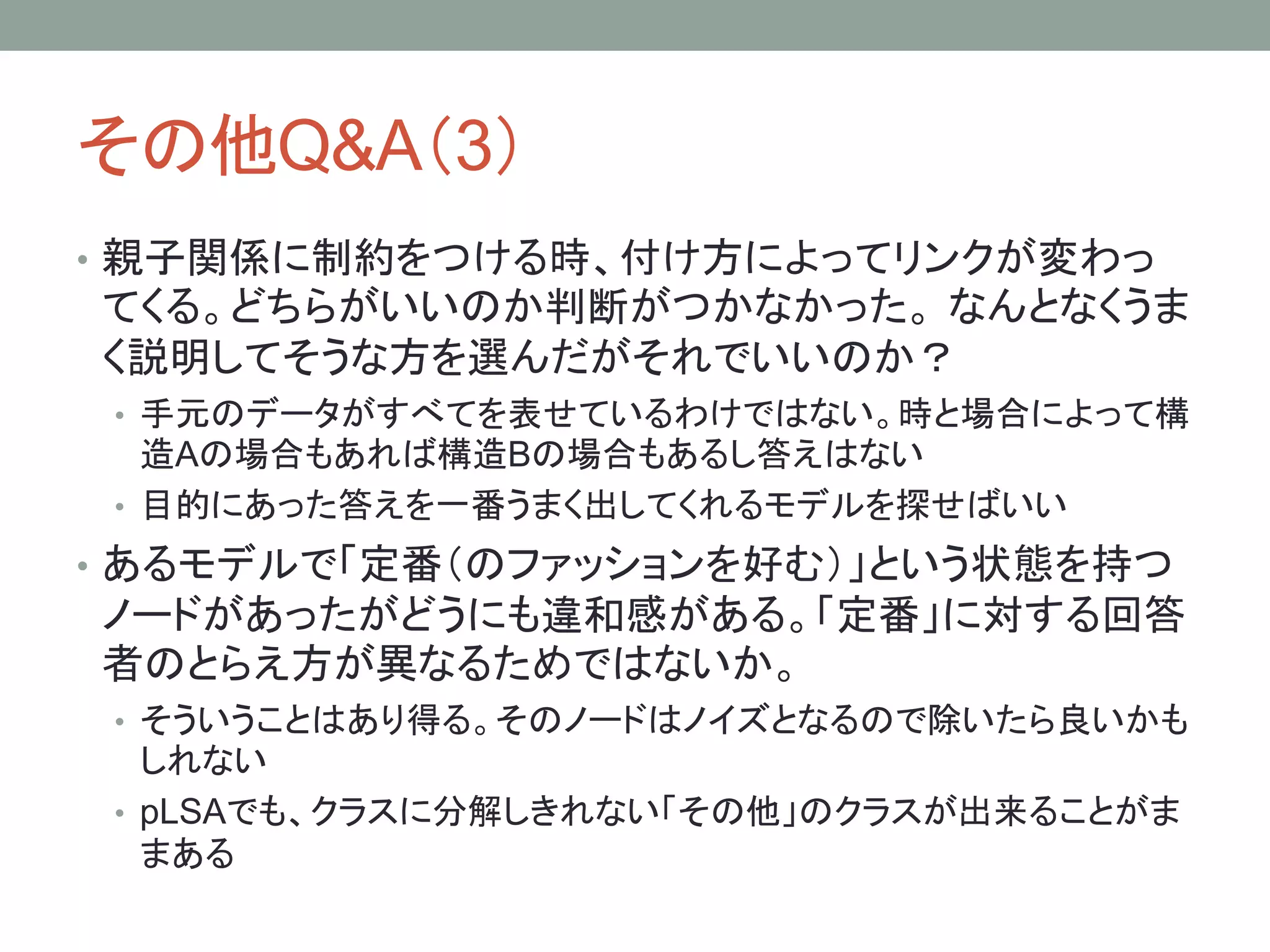 その他Q&A（3）
• 親子関係に制約をつける時、付け方によってリンクが変わっ
てくる。どちらがいいのか判断がつかなかった。 なんとなくうま
く説明してそうな方を選んだがそれでいいのか？
• 手元のデータがすべてを表せているわけではない。時と場合によって構
造Aの場合もあれば構造Bの場合もあるし答えはない
• 目的にあった答えを一番うまく出してくれるモデルを探せばいい
• あるモデルで「定番（のファッションを好む）」という状態を持つ
ノードがあったがどうにも違和感がある。「定番」に対する回答
者のとらえ方が異なるためではないか。
• そういうことはあり得る。そのノードはノイズとなるので除いたら良いかも
しれない
• pLSAでも、クラスに分解しきれない「その他」のクラスが出来ることがま
まある
 