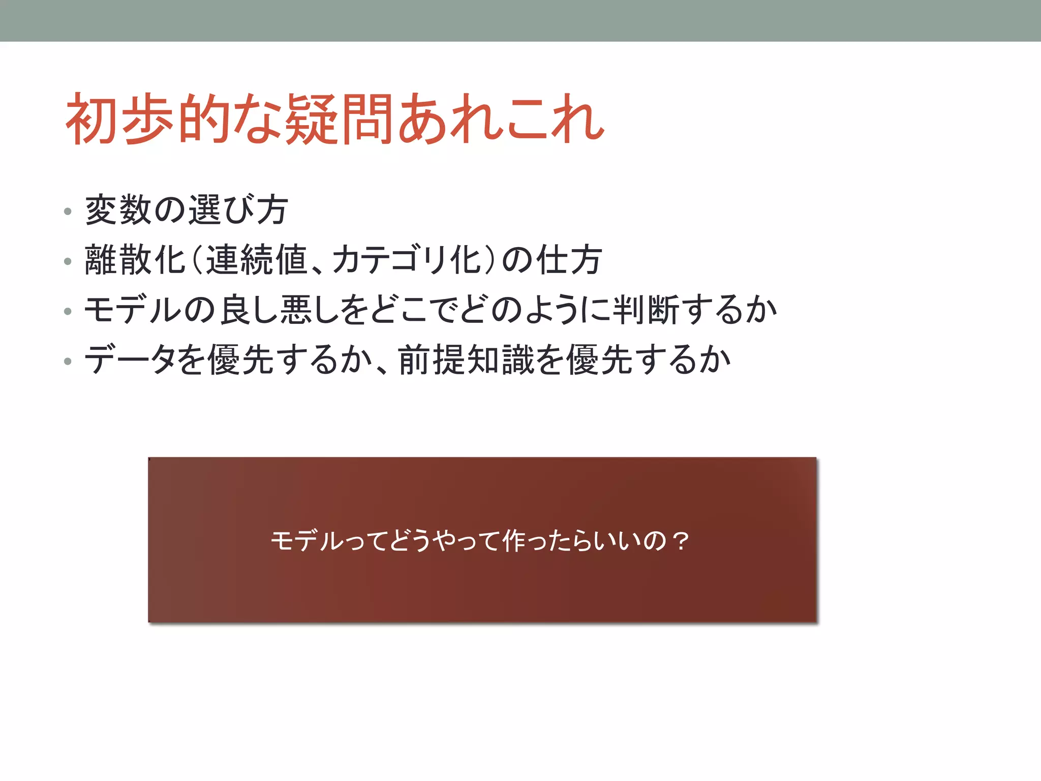 初歩的な疑問あれこれ
• 変数の選び方
• 離散化（連続値、カテゴリ化）の仕方
• モデルの良し悪しをどこでどのように判断するか
• データを優先するか、前提知識を優先するか
モデルってどうやって作ったらいいの？
 