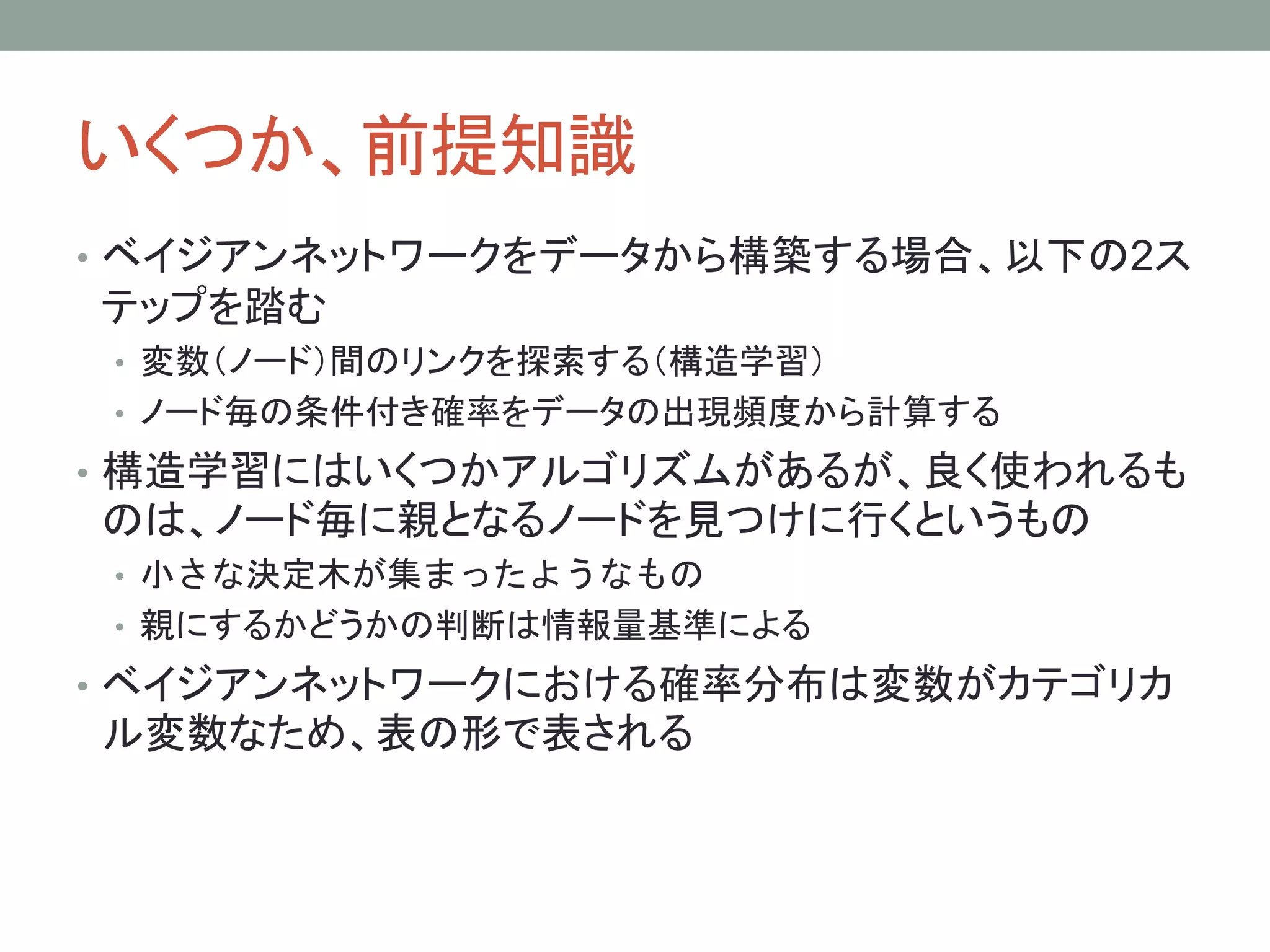 いくつか、前提知識
• ベイジアンネットワークをデータから構築する場合、以下の2ス
テップを踏む
• 変数（ノード）間のリンクを探索する（構造学習）
• ノード毎の条件付き確率をデータの出現頻度から計算する
• 構造学習にはいくつかアルゴリズムがあるが、良く使われるも
のは、ノード毎に親となるノードを見つけに行くというもの
• 小さな決定木が集まったようなもの
• 親にするかどうかの判断は情報量基準による
• ベイジアンネットワークにおける確率分布は変数がカテゴリカ
ル変数なため、表の形で表される
 