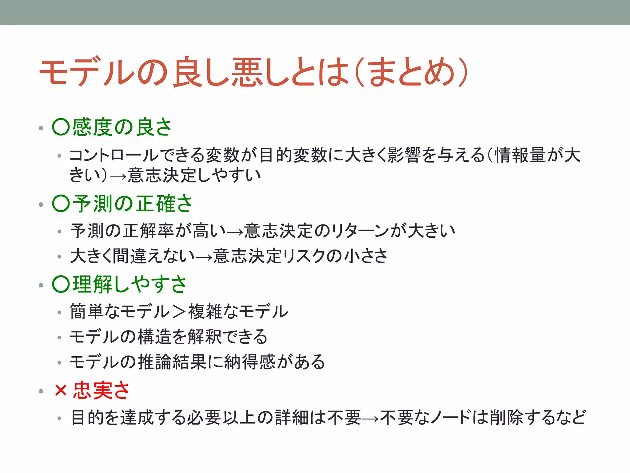 モデルの良し悪しとは（まとめ）
• ○感度の良さ
• コントロールできる変数が目的変数に大きく影響を与える（情報量が大
きい）→意志決定しやすい
• ○予測の正確さ
• 予測の正解率が高い→意志決定のリターンが大きい
• 大きく間違えない→意志決定リスクの小ささ
• ○理解しやすさ
• 簡単なモデル＞複雑なモデル
• モデルの構造を解釈できる
• モデルの推論結果に納得感がある
• ×忠実さ
• 目的を達成する必要以上の詳細は不要→不要なノードは削除するなど
 