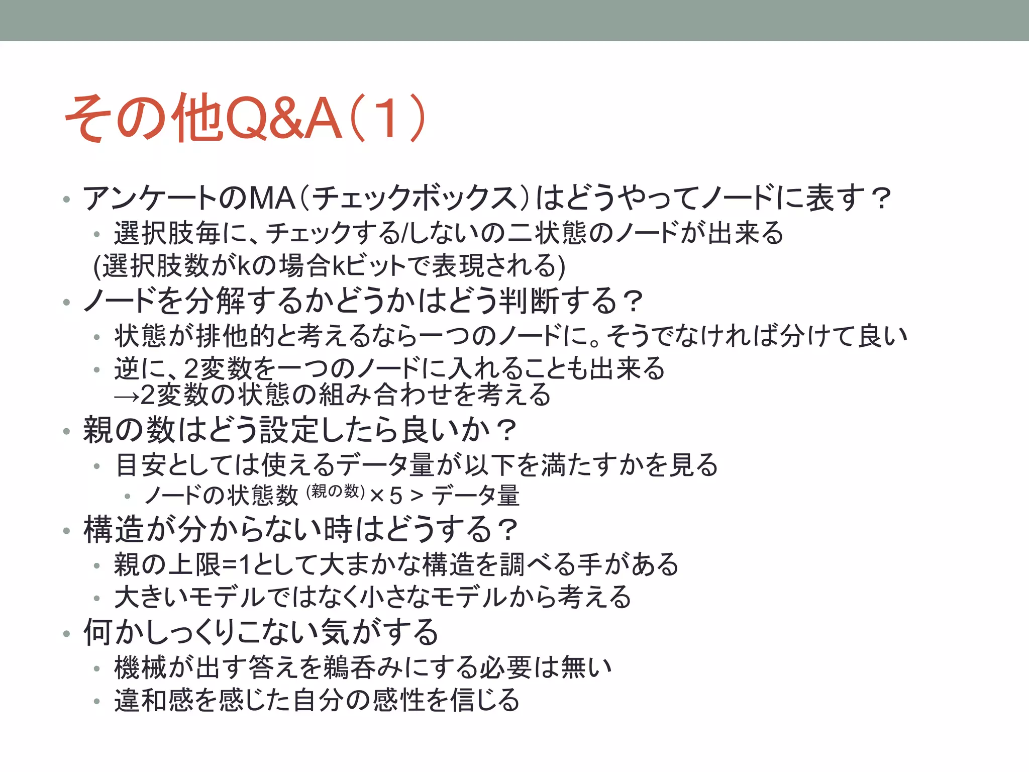 その他Q&A（１）
• アンケートのMA（チェックボックス）はどうやってノードに表す？
• 選択肢毎に、チェックする/しないの二状態のノードが出来る
(選択肢数がkの場合kビットで表現される)
• ノードを分解するかどうかはどう判断する？
• 状態が排他的と考えるなら一つのノードに。そうでなければ分けて良い
• 逆に、2変数を一つのノードに入れることも出来る
→2変数の状態の組み合わせを考える
• 親の数はどう設定したら良いか？
• 目安としては使えるデータ量が以下を満たすかを見る
• ノードの状態数 (親の数)×5 > データ量
• 構造が分からない時はどうする？
• 親の上限=1として大まかな構造を調べる手がある
• 大きいモデルではなく小さなモデルから考える
• 何かしっくりこない気がする
• 機械が出す答えを鵜呑みにする必要は無い
• 違和感を感じた自分の感性を信じる
 
