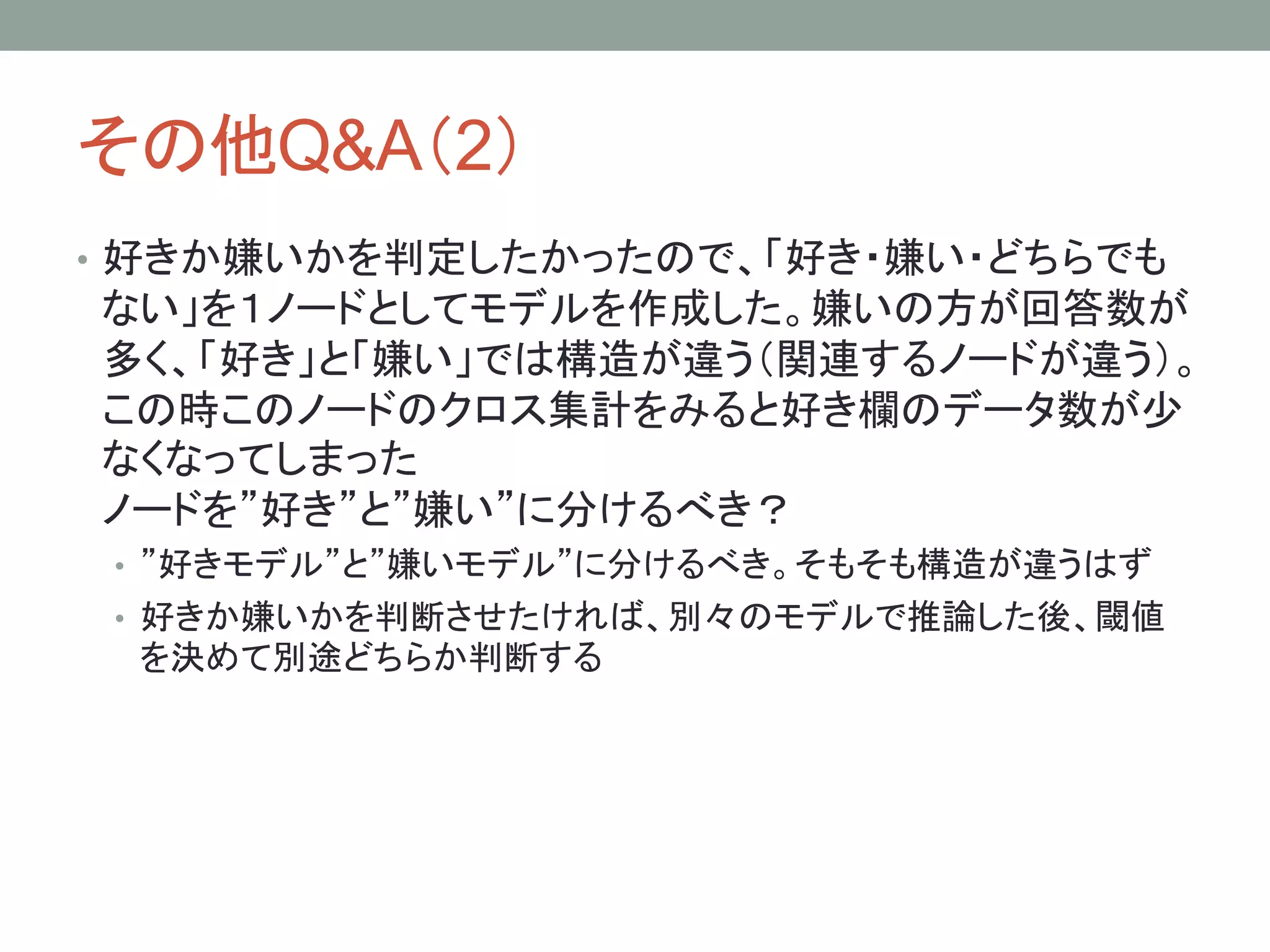 その他Q&A（2）
• 好きか嫌いかを判定したかったので、「好き・嫌い・どちらでも
ない」を１ノードとしてモデルを作成した。嫌いの方が回答数が
多く、「好き」と「嫌い」では構造が違う（関連するノードが違う）。
この時このノードのクロス集計をみると好き欄のデータ数が少
なくなってしまった
ノードを”好き”と”嫌い”に分けるべき？
• ”好きモデル”と”嫌いモデル”に分けるべき。そもそも構造が違うはず
• 好きか嫌いかを判断させたければ、別々のモデルで推論した後、閾値
を決めて別途どちらか判断する
 