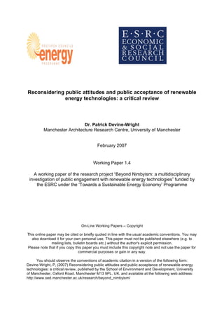 Reconsidering public attitudes and public acceptance of renewable
energy technologies: a critical review
Dr. Patrick Devine-Wright
Manchester Architecture Research Centre, University of Manchester
February 2007
Working Paper 1.4
A working paper of the research project “Beyond Nimbyism: a multidisciplinary
investigation of public engagement with renewable energy technologies” funded by
the ESRC under the ‘Towards a Sustainable Energy Economy’ Programme
On-Line Working Papers – Copyright
This online paper may be cited or briefly quoted in line with the usual academic conventions. You may
also download it for your own personal use. This paper must not be published elsewhere (e.g. to
mailing lists, bulletin boards etc.) without the author's explicit permission.
Please note that if you copy this paper you must include this copyright note and not use the paper for
commercial purposes or gain in any way.
You should observe the conventions of academic citation in a version of the following form:
Devine-Wright, P, (2007) Reconsidering public attitudes and public acceptance of renewable energy
technologies: a critical review, published by the School of Environment and Development, University
of Manchester, Oxford Road, Manchester M13 9PL, UK, and available at the following web address:
http://www.sed.manchester.ac.uk/research/beyond_nimbyism/
 